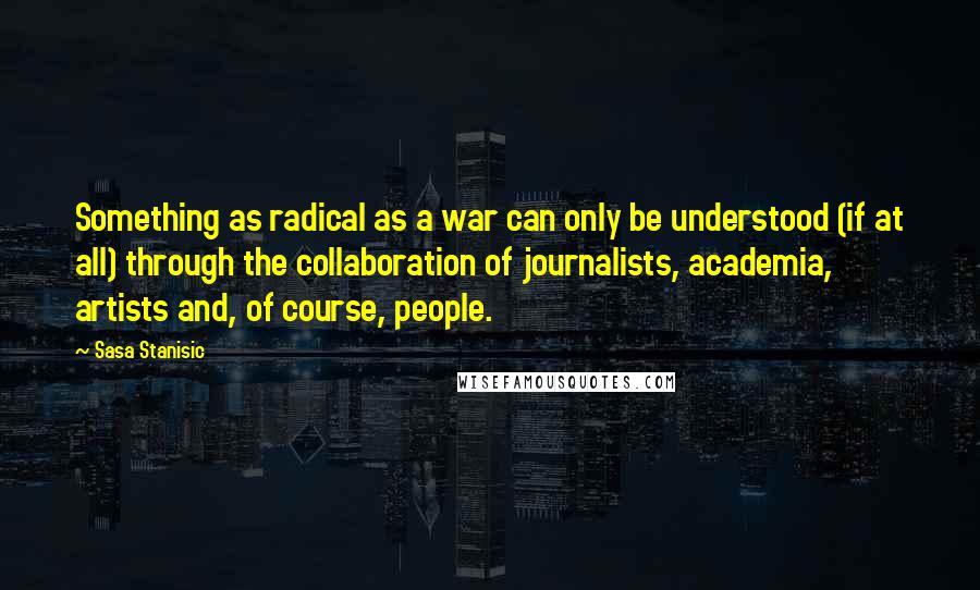 Sasa Stanisic Quotes: Something as radical as a war can only be understood (if at all) through the collaboration of journalists, academia, artists and, of course, people.