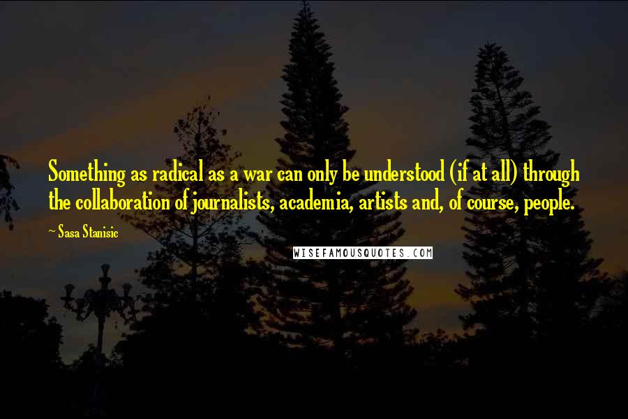 Sasa Stanisic Quotes: Something as radical as a war can only be understood (if at all) through the collaboration of journalists, academia, artists and, of course, people.