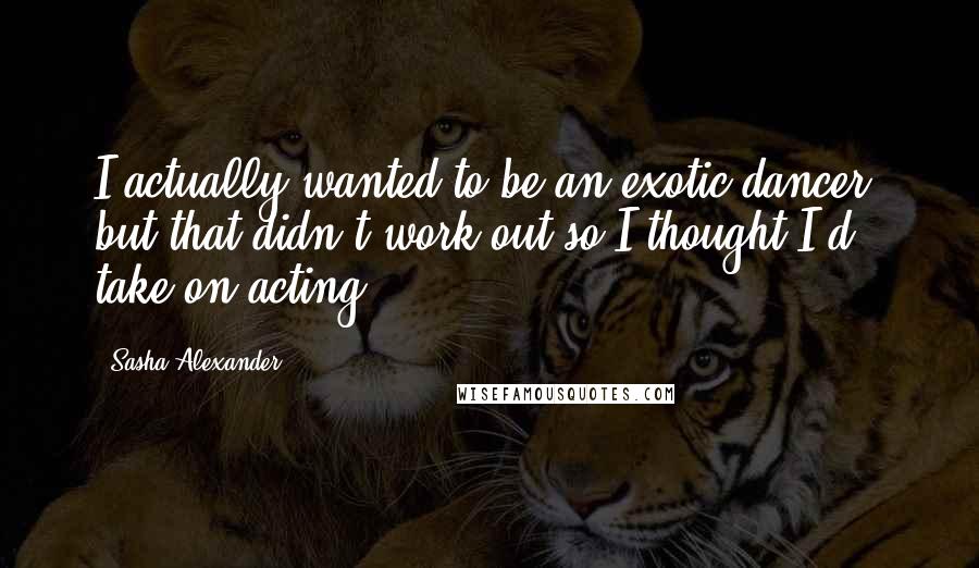 Sasha Alexander Quotes: I actually wanted to be an exotic dancer, but that didn't work out so I thought I'd take on acting.