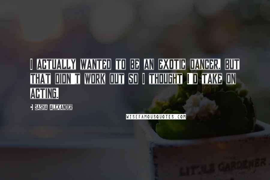 Sasha Alexander Quotes: I actually wanted to be an exotic dancer, but that didn't work out so I thought I'd take on acting.