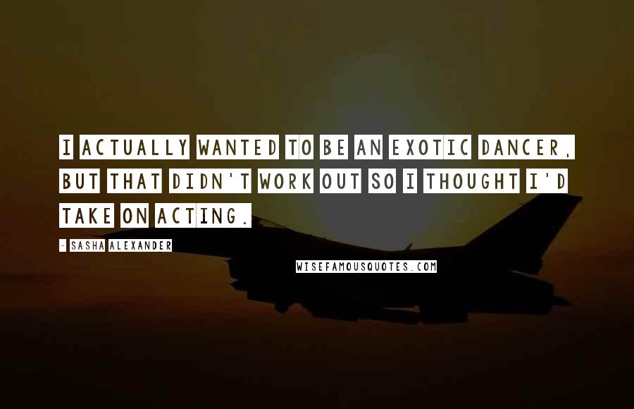 Sasha Alexander Quotes: I actually wanted to be an exotic dancer, but that didn't work out so I thought I'd take on acting.