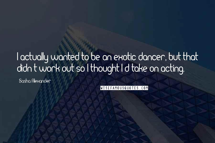 Sasha Alexander Quotes: I actually wanted to be an exotic dancer, but that didn't work out so I thought I'd take on acting.