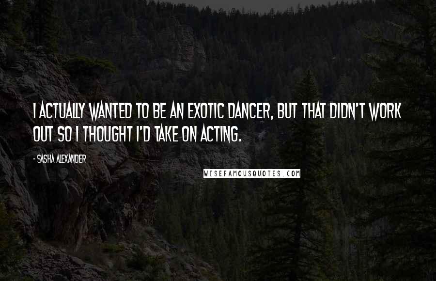 Sasha Alexander Quotes: I actually wanted to be an exotic dancer, but that didn't work out so I thought I'd take on acting.