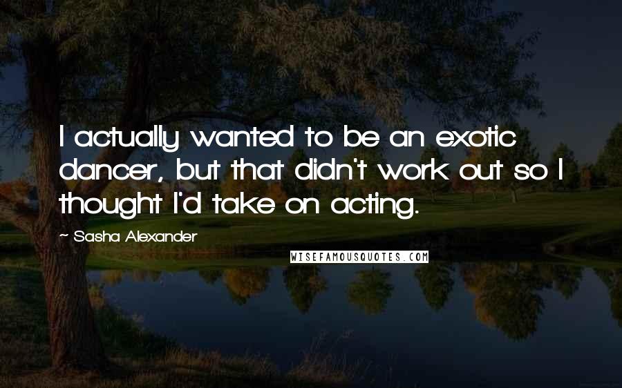 Sasha Alexander Quotes: I actually wanted to be an exotic dancer, but that didn't work out so I thought I'd take on acting.