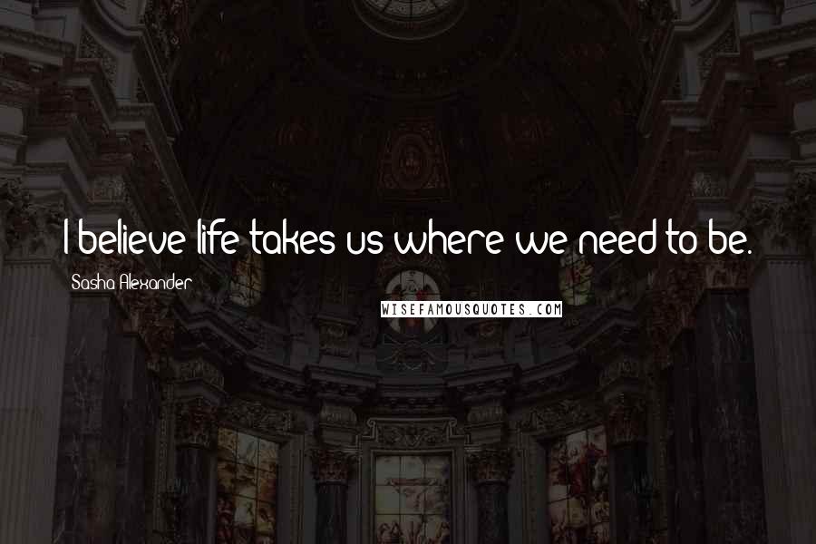 Sasha Alexander Quotes: I believe life takes us where we need to be.