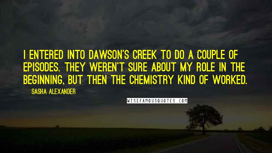 Sasha Alexander Quotes: I entered into Dawson's Creek to do a couple of episodes. They weren't sure about my role in the beginning, but then the chemistry kind of worked.