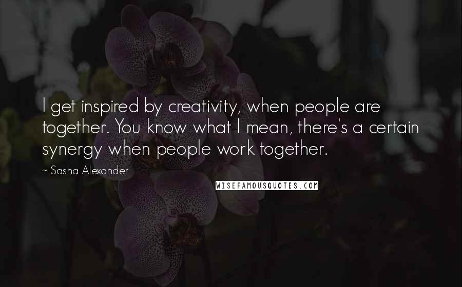 Sasha Alexander Quotes: I get inspired by creativity, when people are together. You know what I mean, there's a certain synergy when people work together.