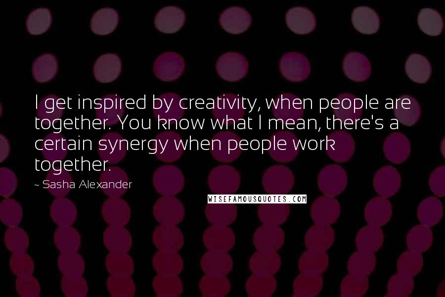 Sasha Alexander Quotes: I get inspired by creativity, when people are together. You know what I mean, there's a certain synergy when people work together.