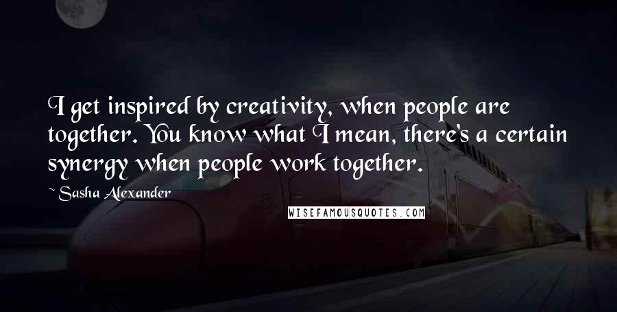 Sasha Alexander Quotes: I get inspired by creativity, when people are together. You know what I mean, there's a certain synergy when people work together.