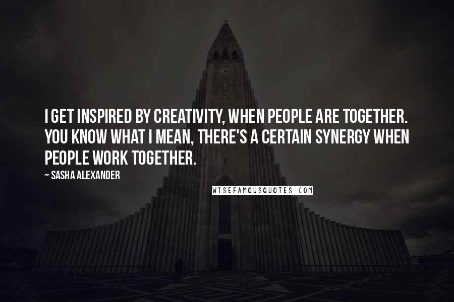 Sasha Alexander Quotes: I get inspired by creativity, when people are together. You know what I mean, there's a certain synergy when people work together.