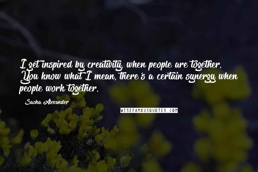 Sasha Alexander Quotes: I get inspired by creativity, when people are together. You know what I mean, there's a certain synergy when people work together.