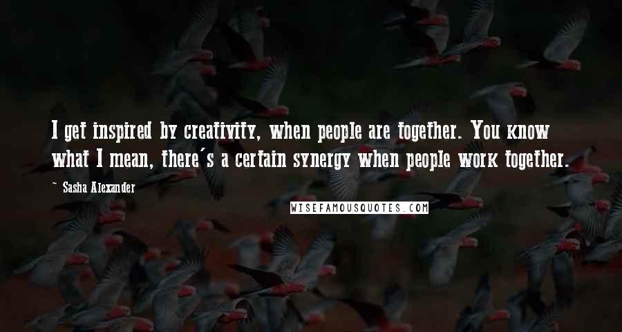 Sasha Alexander Quotes: I get inspired by creativity, when people are together. You know what I mean, there's a certain synergy when people work together.