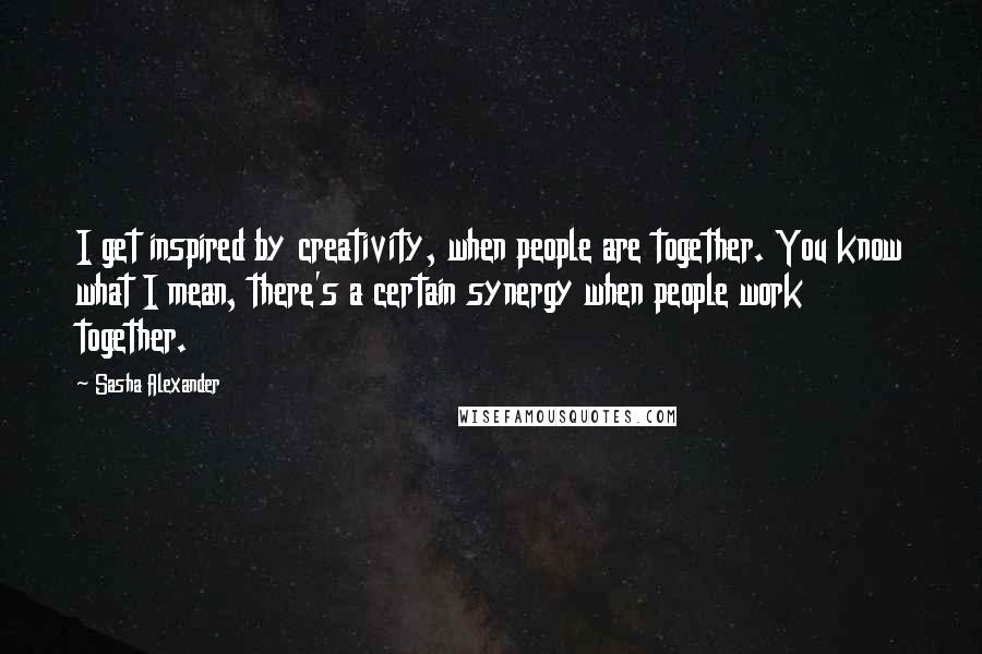 Sasha Alexander Quotes: I get inspired by creativity, when people are together. You know what I mean, there's a certain synergy when people work together.