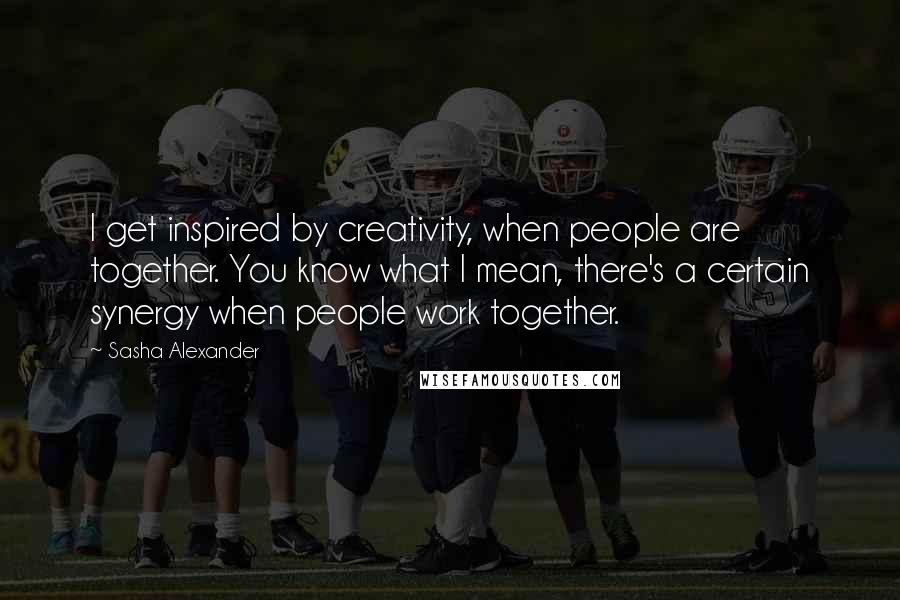 Sasha Alexander Quotes: I get inspired by creativity, when people are together. You know what I mean, there's a certain synergy when people work together.