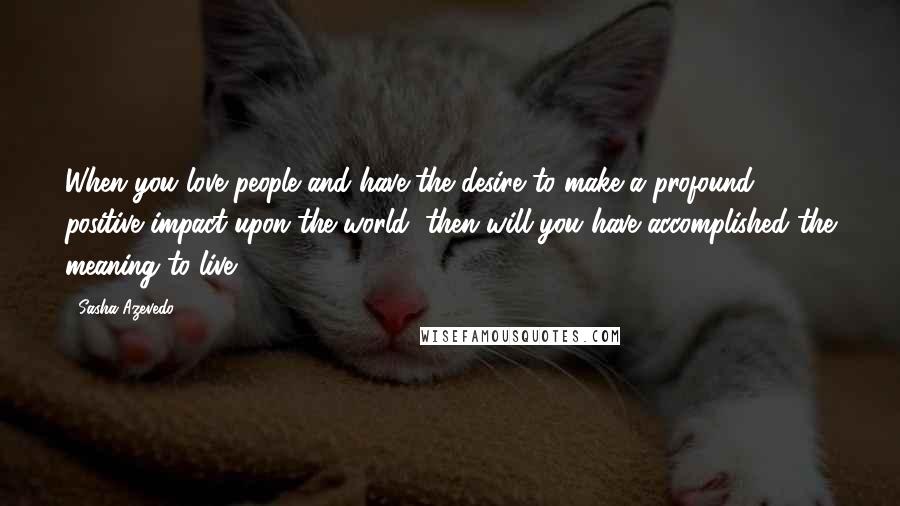 Sasha Azevedo Quotes: When you love people and have the desire to make a profound, positive impact upon the world, then will you have accomplished the meaning to live.