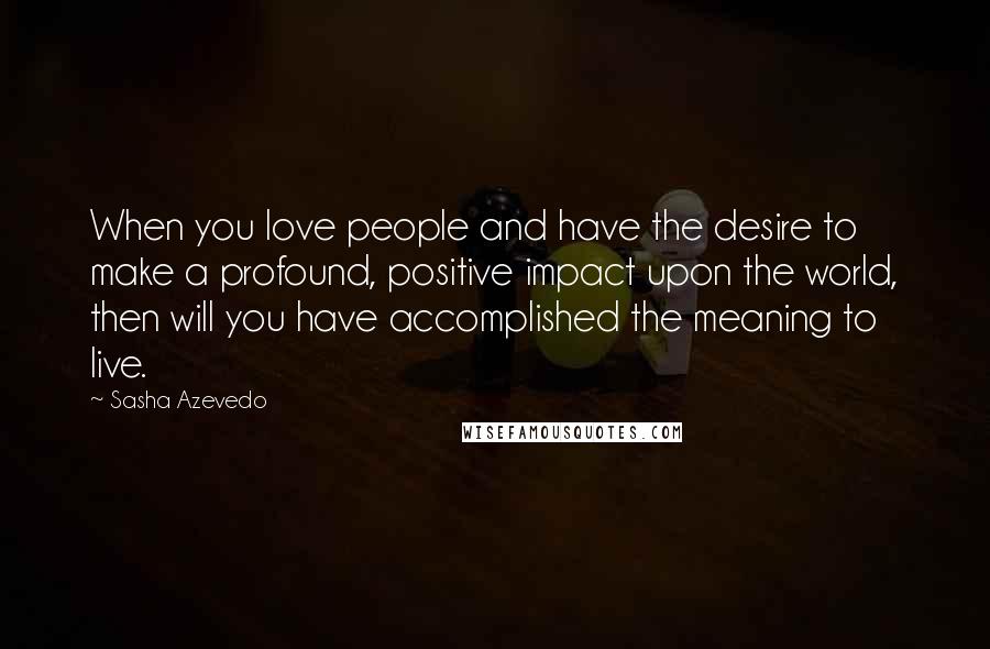 Sasha Azevedo Quotes: When you love people and have the desire to make a profound, positive impact upon the world, then will you have accomplished the meaning to live.