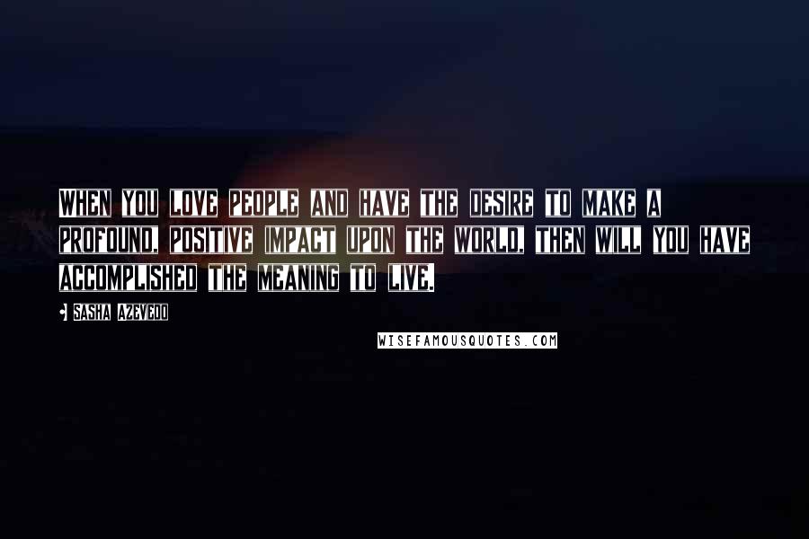 Sasha Azevedo Quotes: When you love people and have the desire to make a profound, positive impact upon the world, then will you have accomplished the meaning to live.
