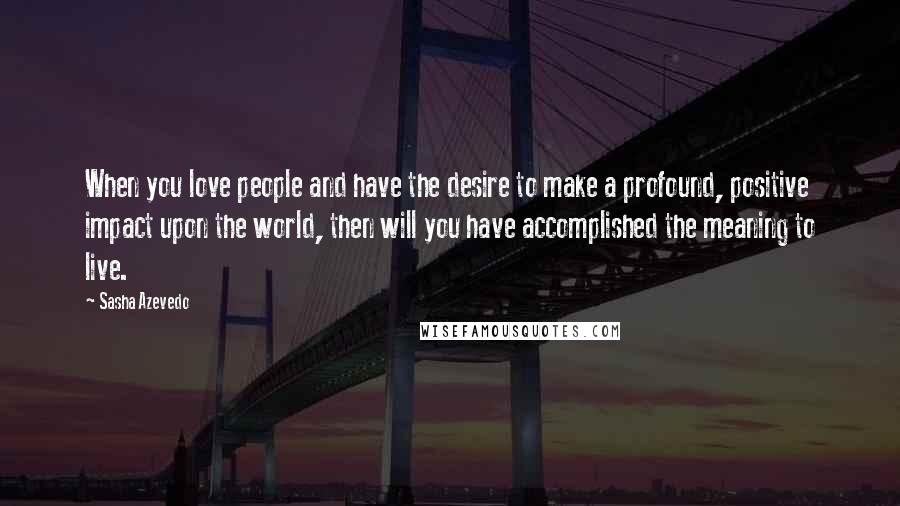 Sasha Azevedo Quotes: When you love people and have the desire to make a profound, positive impact upon the world, then will you have accomplished the meaning to live.