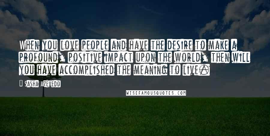 Sasha Azevedo Quotes: When you love people and have the desire to make a profound, positive impact upon the world, then will you have accomplished the meaning to live.