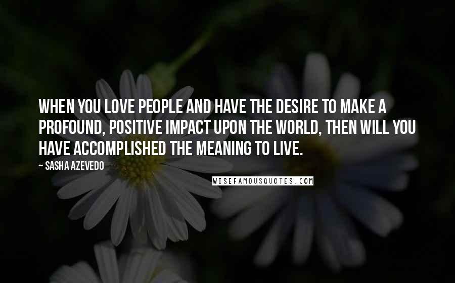 Sasha Azevedo Quotes: When you love people and have the desire to make a profound, positive impact upon the world, then will you have accomplished the meaning to live.