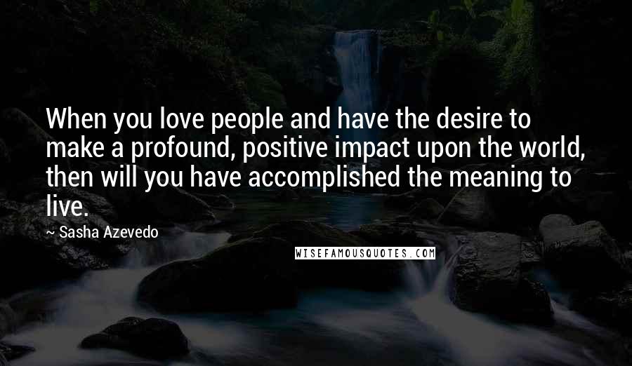 Sasha Azevedo Quotes: When you love people and have the desire to make a profound, positive impact upon the world, then will you have accomplished the meaning to live.