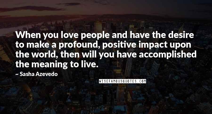 Sasha Azevedo Quotes: When you love people and have the desire to make a profound, positive impact upon the world, then will you have accomplished the meaning to live.