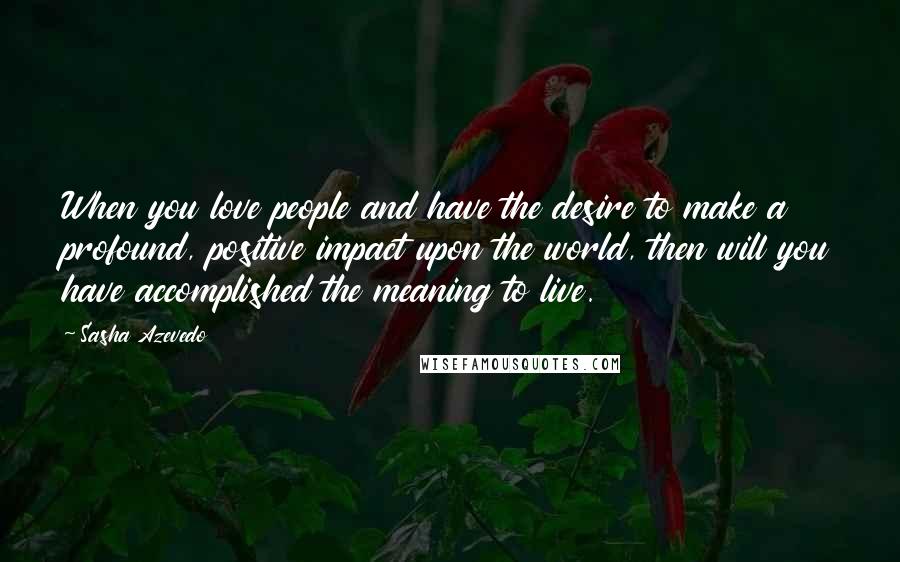 Sasha Azevedo Quotes: When you love people and have the desire to make a profound, positive impact upon the world, then will you have accomplished the meaning to live.