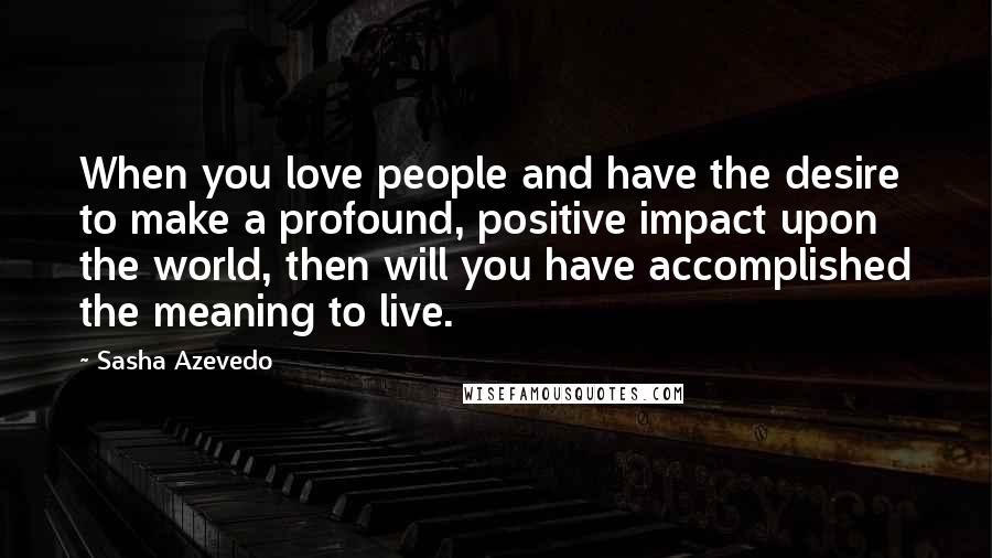 Sasha Azevedo Quotes: When you love people and have the desire to make a profound, positive impact upon the world, then will you have accomplished the meaning to live.