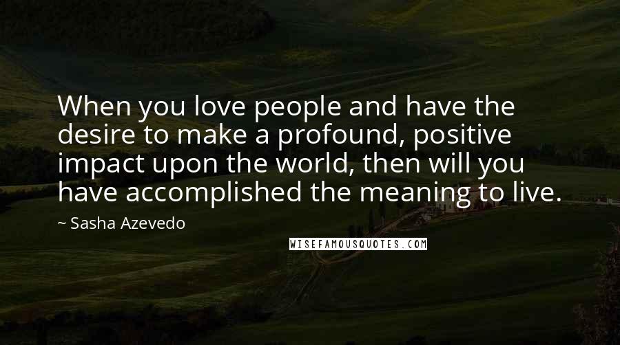 Sasha Azevedo Quotes: When you love people and have the desire to make a profound, positive impact upon the world, then will you have accomplished the meaning to live.