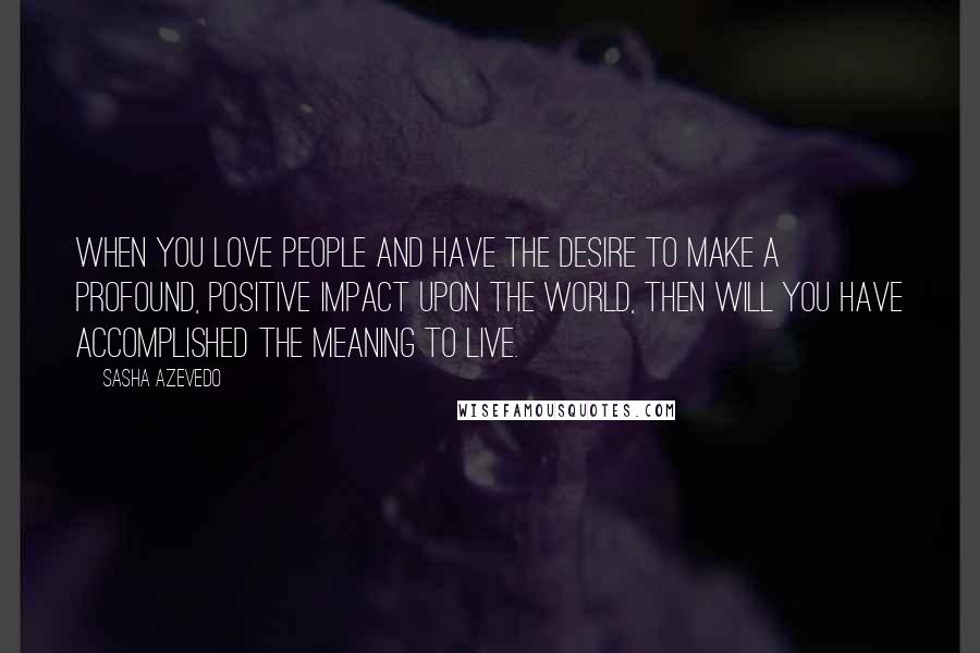 Sasha Azevedo Quotes: When you love people and have the desire to make a profound, positive impact upon the world, then will you have accomplished the meaning to live.