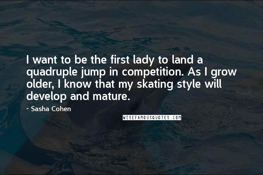 Sasha Cohen Quotes: I want to be the first lady to land a quadruple jump in competition. As I grow older, I know that my skating style will develop and mature.