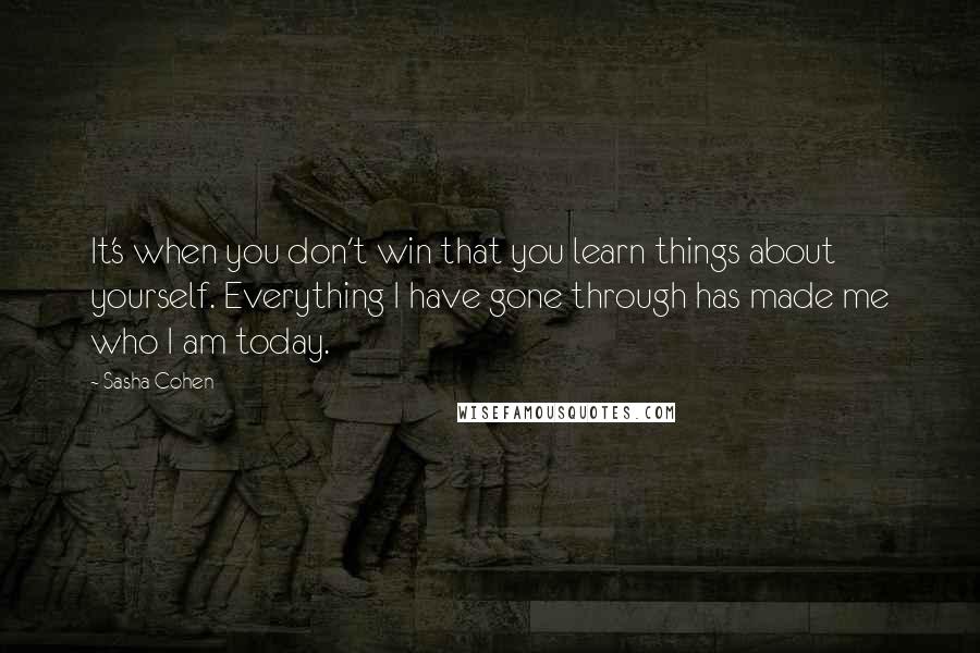 Sasha Cohen Quotes: It's when you don't win that you learn things about yourself. Everything I have gone through has made me who I am today.