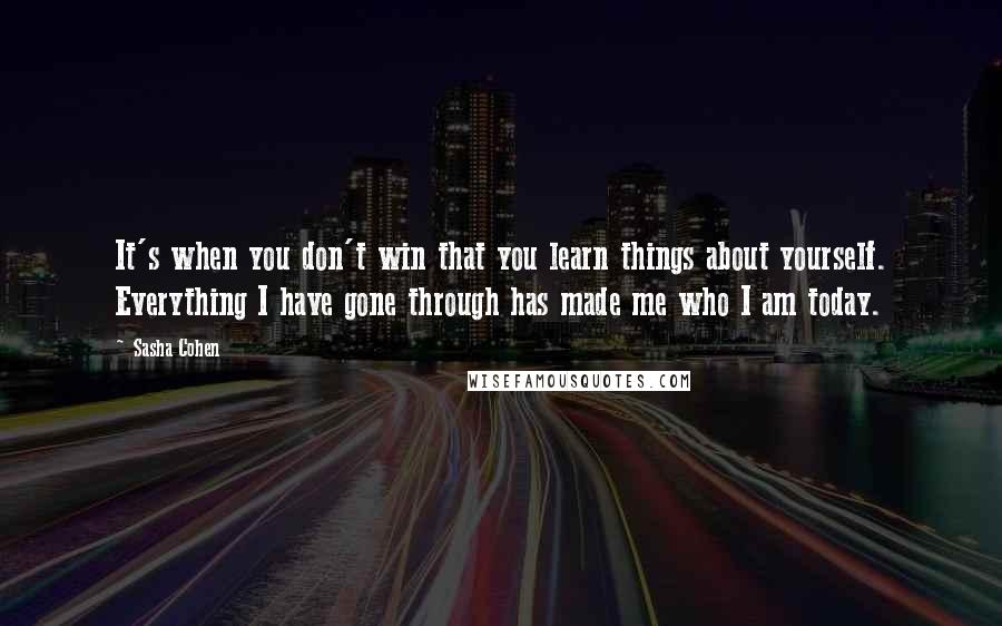 Sasha Cohen Quotes: It's when you don't win that you learn things about yourself. Everything I have gone through has made me who I am today.