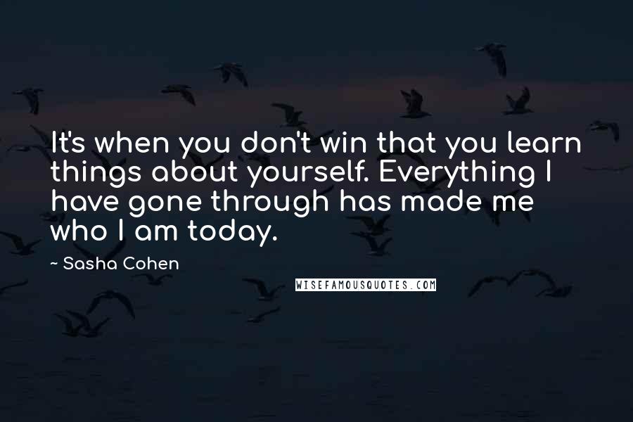 Sasha Cohen Quotes: It's when you don't win that you learn things about yourself. Everything I have gone through has made me who I am today.