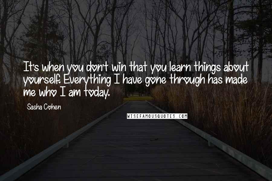 Sasha Cohen Quotes: It's when you don't win that you learn things about yourself. Everything I have gone through has made me who I am today.