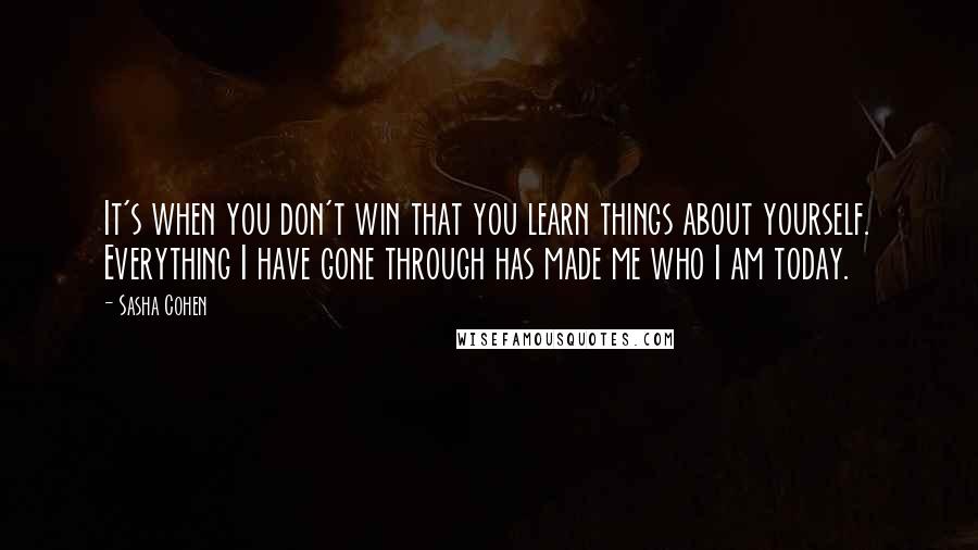 Sasha Cohen Quotes: It's when you don't win that you learn things about yourself. Everything I have gone through has made me who I am today.