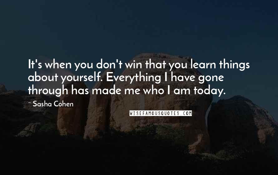 Sasha Cohen Quotes: It's when you don't win that you learn things about yourself. Everything I have gone through has made me who I am today.