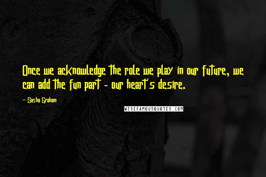 Sasha Graham Quotes: Once we acknowledge the role we play in our future, we can add the fun part - our heart's desire.
