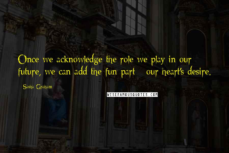 Sasha Graham Quotes: Once we acknowledge the role we play in our future, we can add the fun part - our heart's desire.
