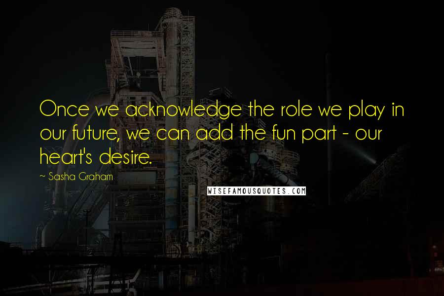 Sasha Graham Quotes: Once we acknowledge the role we play in our future, we can add the fun part - our heart's desire.