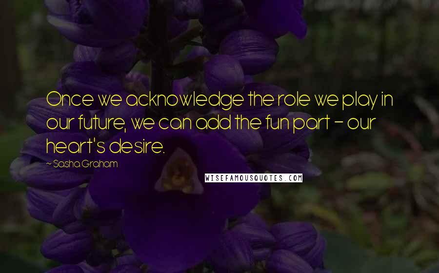 Sasha Graham Quotes: Once we acknowledge the role we play in our future, we can add the fun part - our heart's desire.