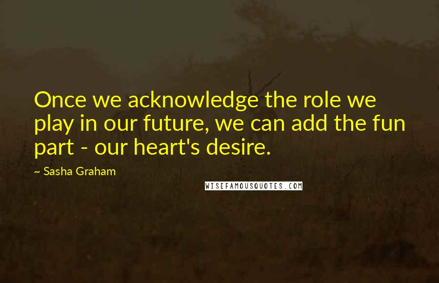Sasha Graham Quotes: Once we acknowledge the role we play in our future, we can add the fun part - our heart's desire.
