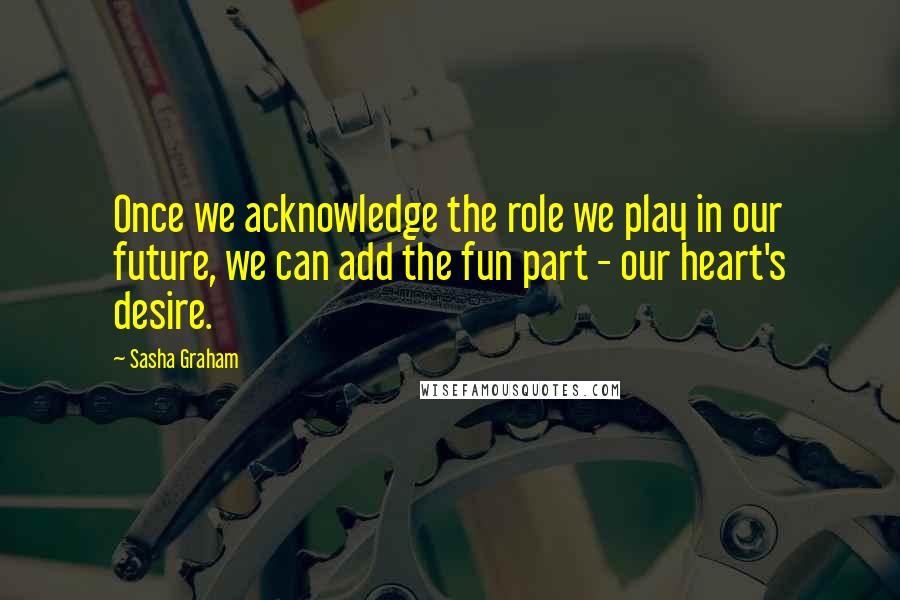 Sasha Graham Quotes: Once we acknowledge the role we play in our future, we can add the fun part - our heart's desire.