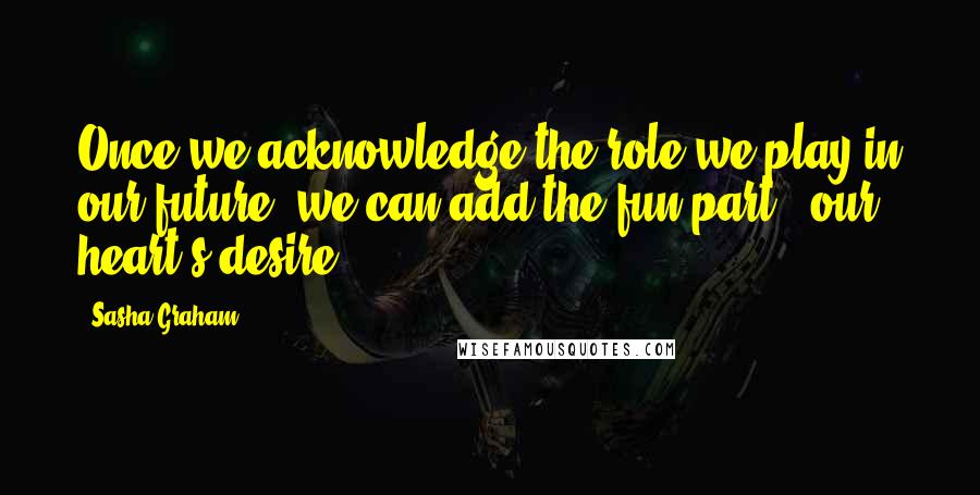 Sasha Graham Quotes: Once we acknowledge the role we play in our future, we can add the fun part - our heart's desire.