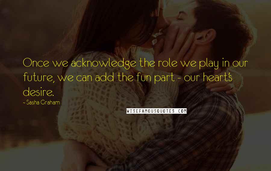 Sasha Graham Quotes: Once we acknowledge the role we play in our future, we can add the fun part - our heart's desire.