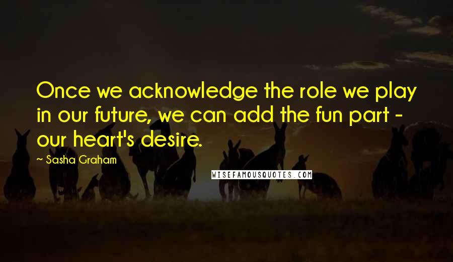 Sasha Graham Quotes: Once we acknowledge the role we play in our future, we can add the fun part - our heart's desire.