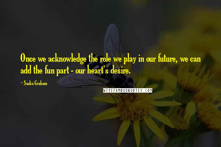 Sasha Graham Quotes: Once we acknowledge the role we play in our future, we can add the fun part - our heart's desire.