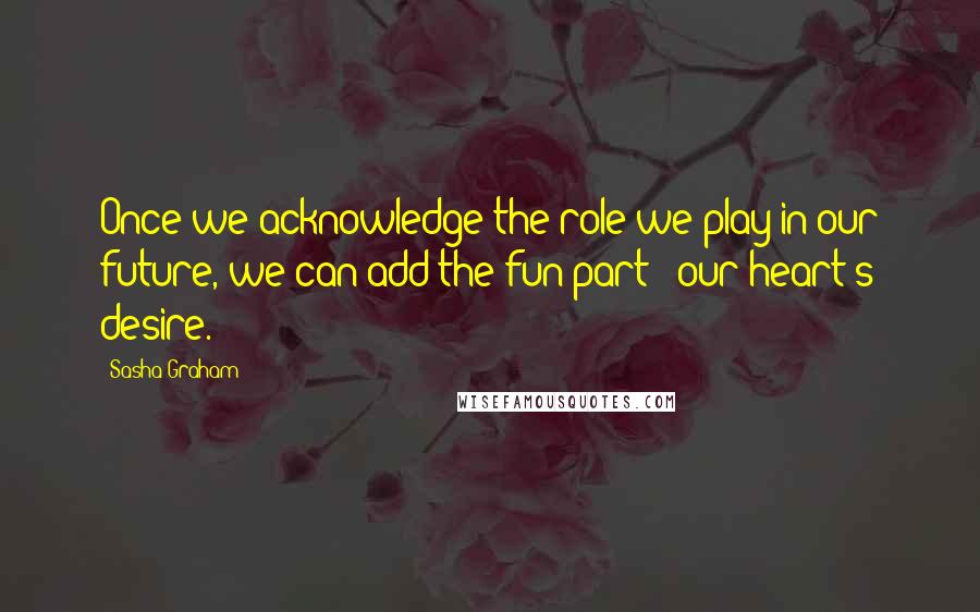 Sasha Graham Quotes: Once we acknowledge the role we play in our future, we can add the fun part - our heart's desire.