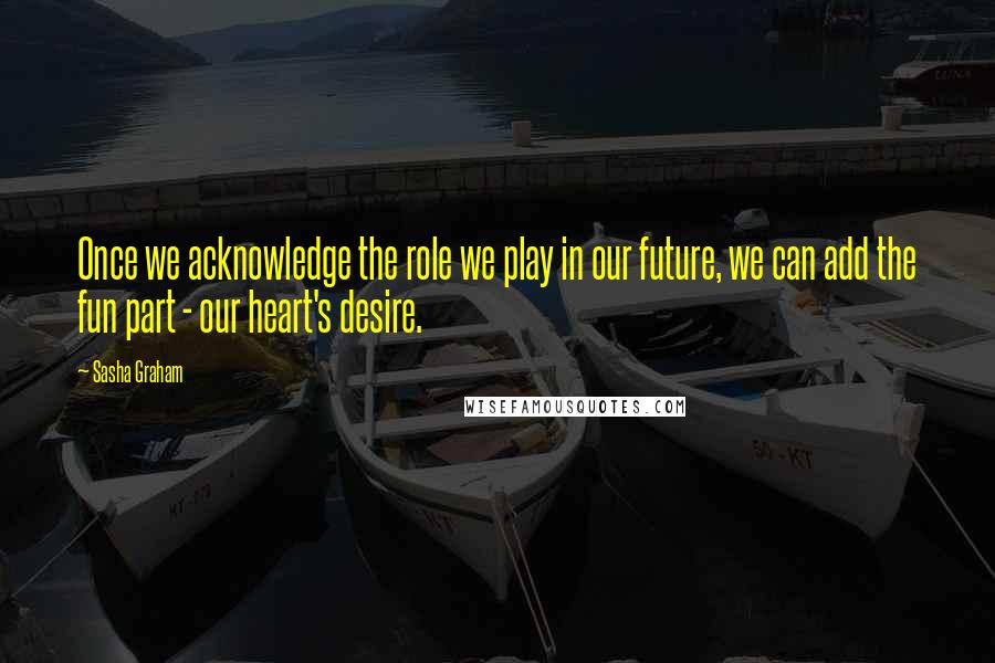 Sasha Graham Quotes: Once we acknowledge the role we play in our future, we can add the fun part - our heart's desire.