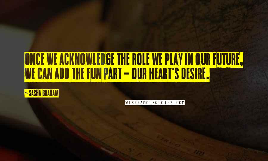 Sasha Graham Quotes: Once we acknowledge the role we play in our future, we can add the fun part - our heart's desire.